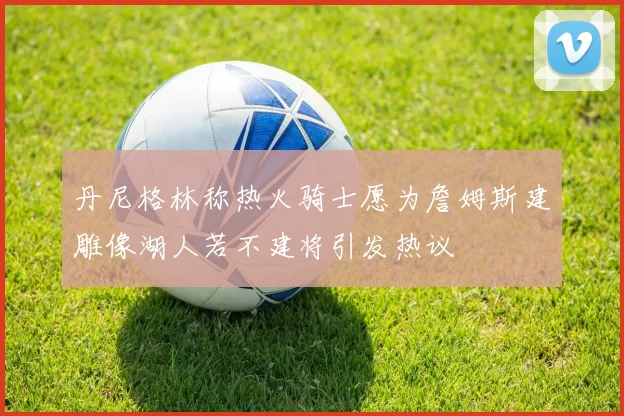 丹尼格林称热火骑士愿为詹姆斯建雕像湖人若不建将引发热议