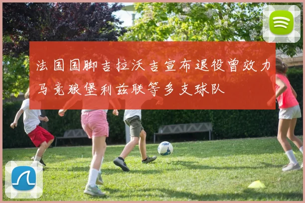 法国国脚吉拉沃吉宣布退役曾效力马竞狼堡利兹联等多支球队