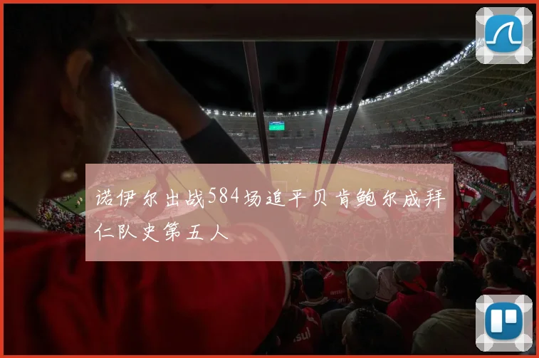 诺伊尔出战584场追平贝肯鲍尔成拜仁队史第五人