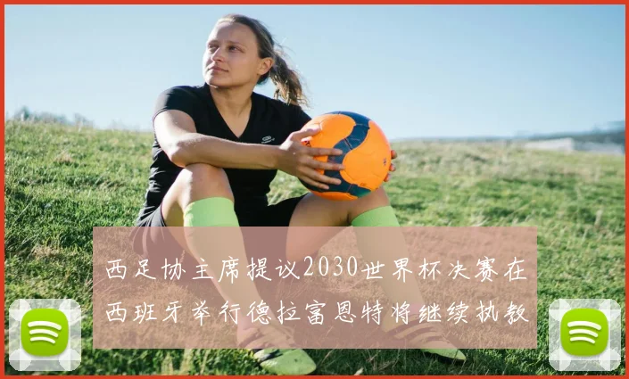 西足协主席提议2030世界杯决赛在西班牙举行德拉富恩特将继续执教国家队