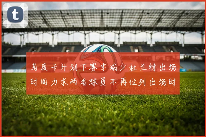 乌度卡计划下赛季减少杜兰特出场时间力求两名球员不再位列出场时间前五