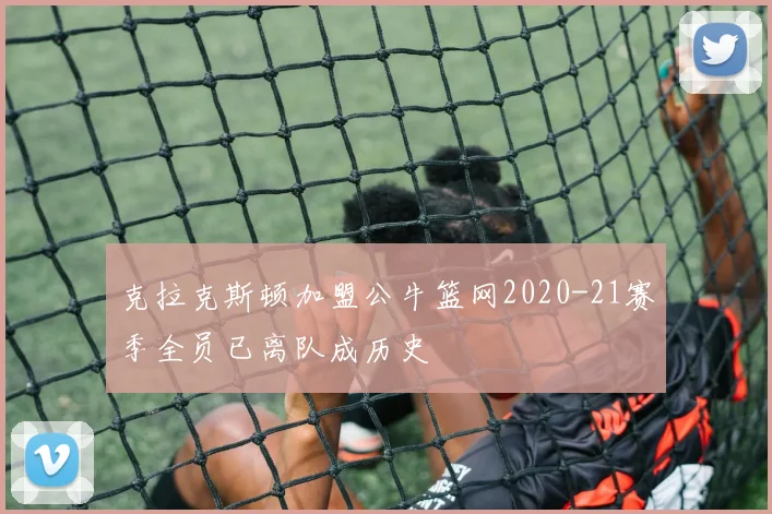 克拉克斯顿加盟公牛篮网2020-21赛季全员已离队成历史