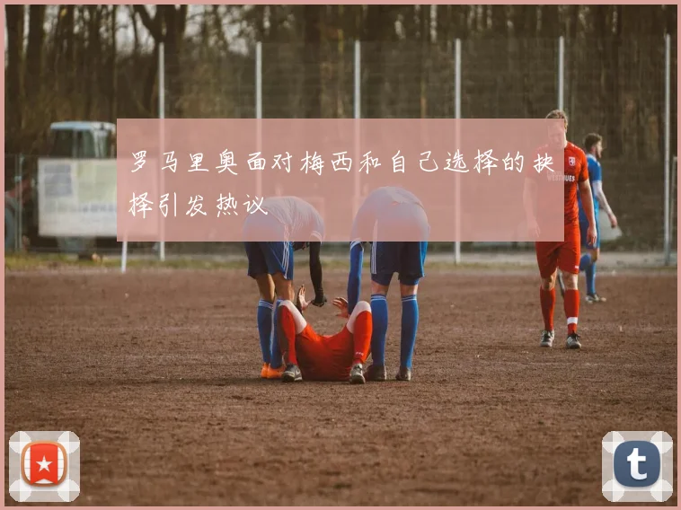 罗马里奥面对梅西和自己选择的抉择引发热议