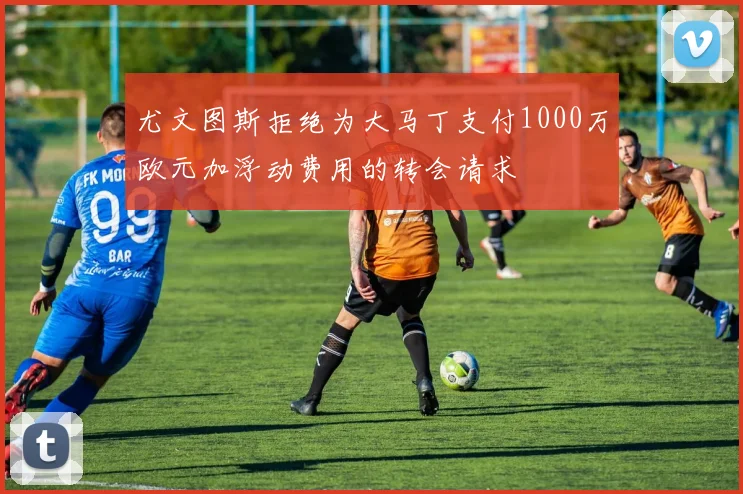 尤文图斯拒绝为大马丁支付1000万欧元加浮动费用的转会请求