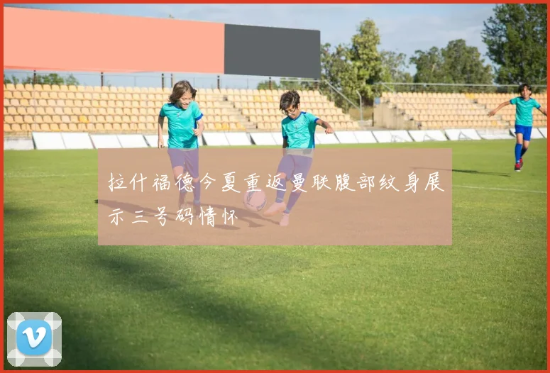 拉什福德今夏重返曼联腹部纹身展示三号码情怀