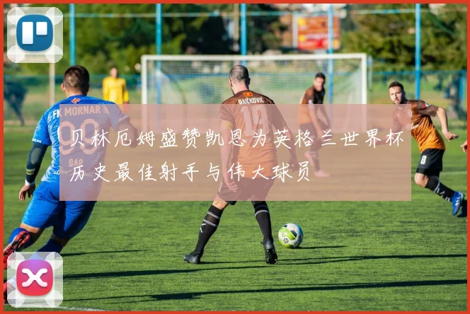 贝林厄姆盛赞凯恩为英格兰世界杯历史最佳射手与伟大球员