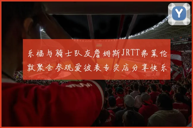 乐福与骑士队友詹姆斯JRTT弗莱伦敦聚会参观爱彼表专卖店分享快乐时光