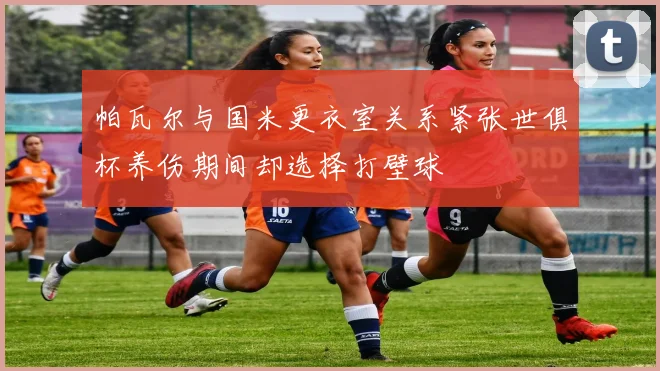帕瓦尔与国米更衣室关系紧张世俱杯养伤期间却选择打壁球