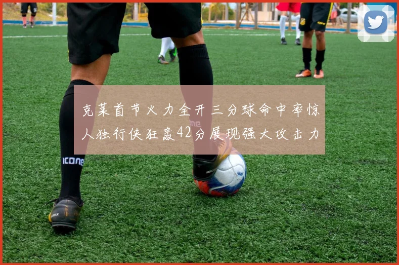 克莱首节火力全开三分球命中率惊人独行侠狂轰42分展现强大攻击力