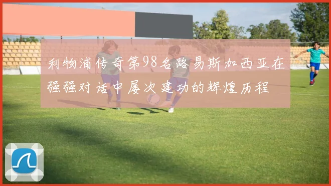 利物浦传奇第98名路易斯加西亚在强强对话中屡次建功的辉煌历程