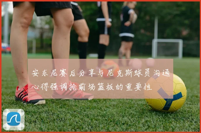 安东尼赛后分享与尼克斯球员沟通心得强调抢前场篮板的重要性