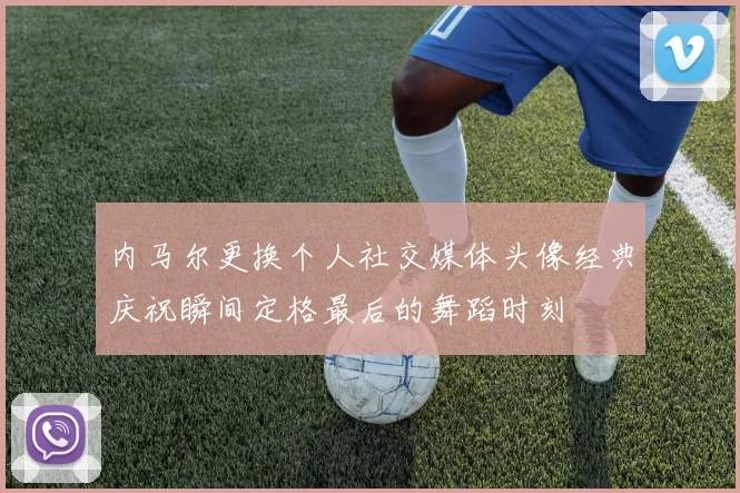 内马尔更换个人社交媒体头像经典庆祝瞬间定格最后的舞蹈时刻