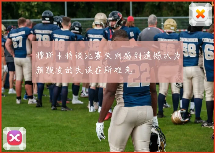 穆斯卡特谈比赛失利感到遗憾认为颜骏凌的失误在所难免
